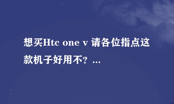 想买Htc one v 请各位指点这款机子好用不？优点有那些？缺点在哪？现在价格是多少钱？