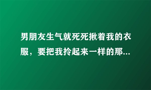 男朋友生气就死死揪着我的衣服，要把我拎起来一样的那种，生气的时候，在没人的地方就推我