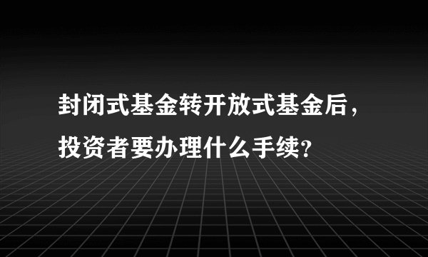 封闭式基金转开放式基金后，投资者要办理什么手续？