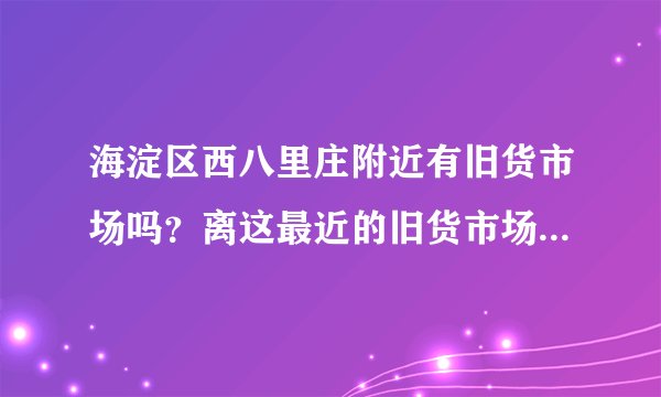 海淀区西八里庄附近有旧货市场吗？离这最近的旧货市场在哪里？