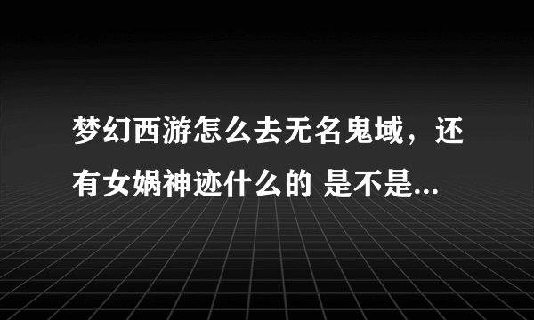 梦幻西游怎么去无名鬼域，还有女娲神迹什么的 是不是要做什么任务才能进还是直接就能进；