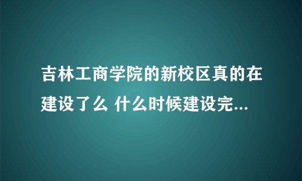 吉林工商学院的新校区真的在建设了么 什么时候建设完？是学校放出的消息么 里原先的校区好么？不在长春市？