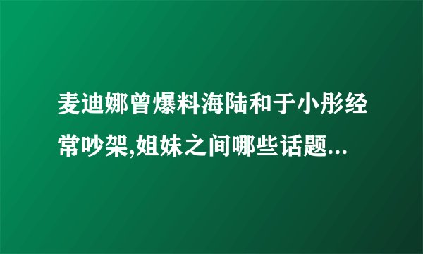 麦迪娜曾爆料海陆和于小彤经常吵架,姐妹之间哪些话题也应该避嫌?_百度...