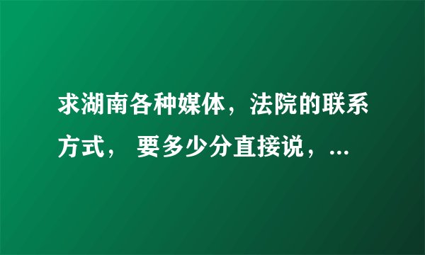 求湖南各种媒体，法院的联系方式， 要多少分直接说，很重要， 过水的走开