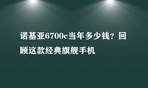 诺基亚6700c当年多少钱？回顾这款经典旗舰手机
