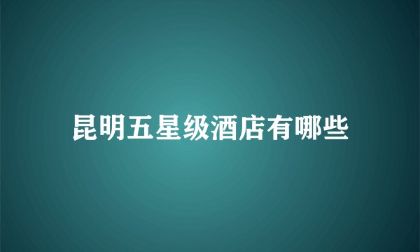 昆明五星级酒店有哪些