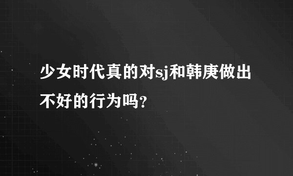 少女时代真的对sj和韩庚做出不好的行为吗？