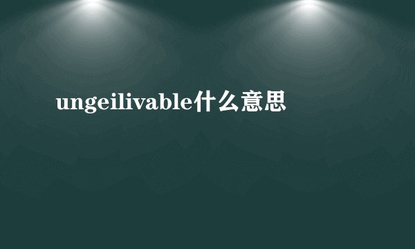 ungeilivable什么意思