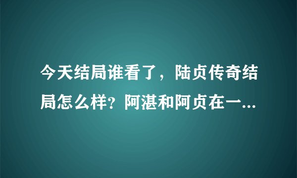今天结局谁看了，陆贞传奇结局怎么样？阿湛和阿贞在一起了吗？