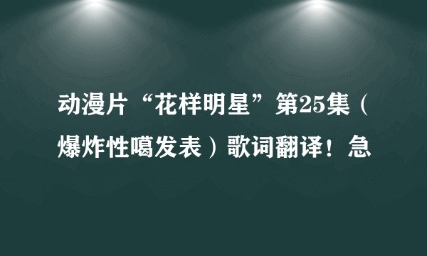 动漫片“花样明星”第25集（爆炸性噶发表）歌词翻译！急