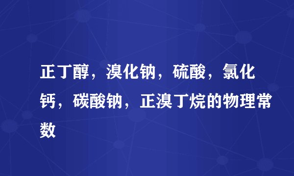 正丁醇，溴化钠，硫酸，氯化钙，碳酸钠，正溴丁烷的物理常数