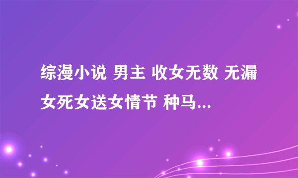 综漫小说 男主 收女无数 无漏女死女送女情节 种马后宫小说