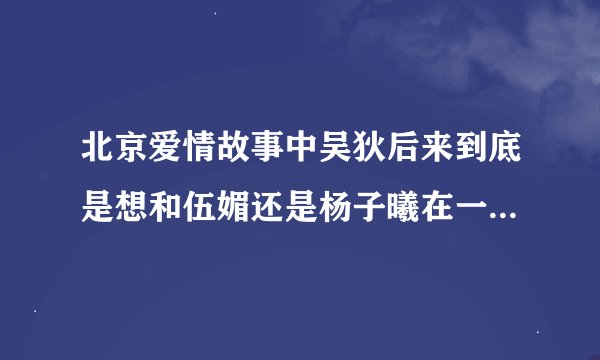 北京爱情故事中吴狄后来到底是想和伍媚还是杨子曦在一起啊？怎么觉得他和杨子曦在一起并不是特别乐意？