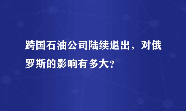 跨国石油公司陆续退出，对俄罗斯的影响有多大？