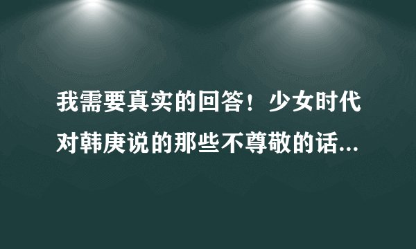 我需要真实的回答！少女时代对韩庚说的那些不尊敬的话是真的吗？？？？？？