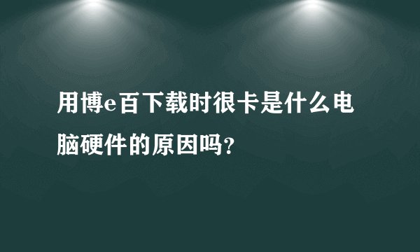 用博e百下载时很卡是什么电脑硬件的原因吗？