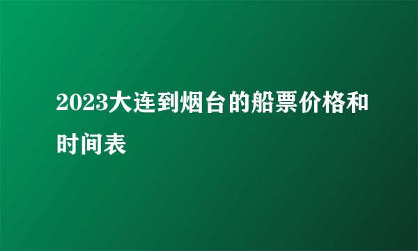 2023大连到烟台的船票价格和时间表