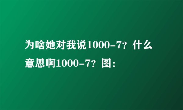 为啥她对我说1000-7？什么意思啊1000-7？图：