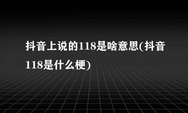 抖音上说的118是啥意思(抖音118是什么梗)