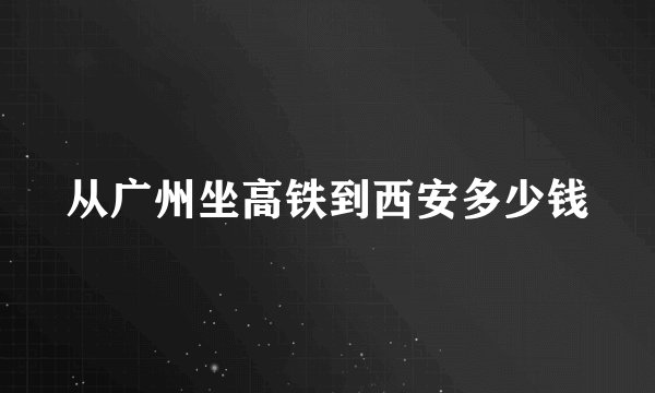 从广州坐高铁到西安多少钱