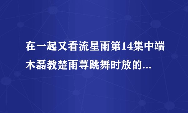 在一起又看流星雨第14集中端木磊教楚雨荨跳舞时放的英文歌名叫什么？