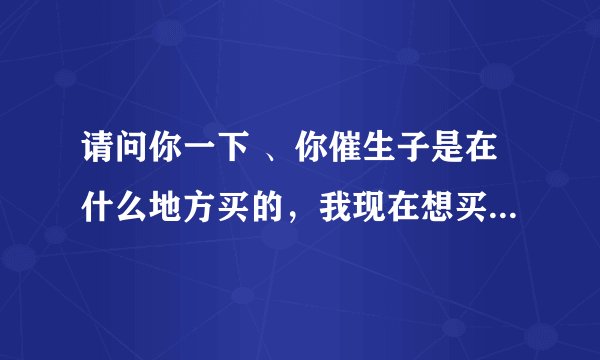 请问你一下 、你催生子是在什么地方买的，我现在想买活动。不知道去那买 问你一下 谢谢