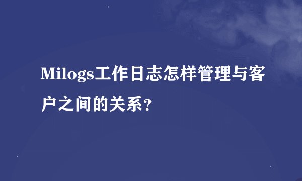 Milogs工作日志怎样管理与客户之间的关系？
