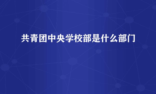 共青团中央学校部是什么部门