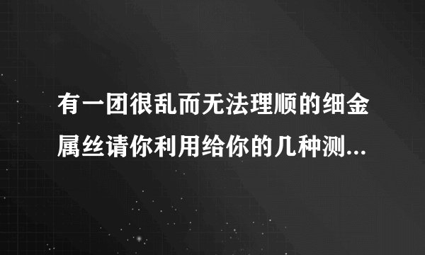 有一团很乱而无法理顺的细金属丝请你利用给你的几种测量工具较快测算出长度.给你圆形铅笔.刻度尺.大量杯