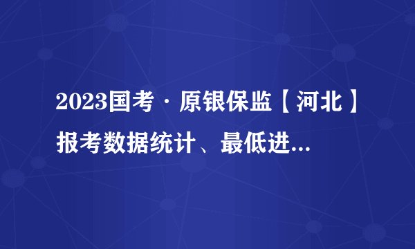 2023国考·原银保监【河北】报考数据统计、最低进面线及拟录取详细分析（必收藏）