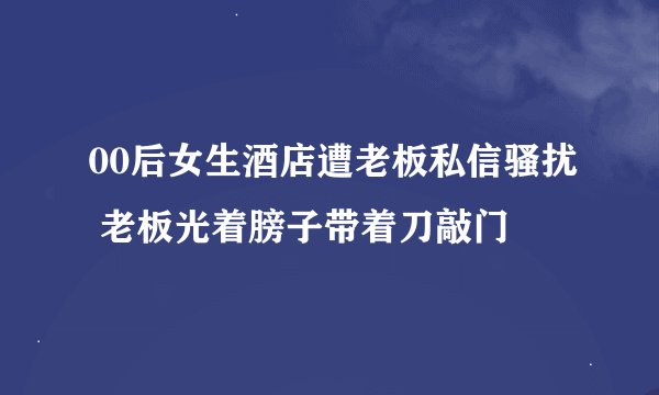 00后女生酒店遭老板私信骚扰 老板光着膀子带着刀敲门