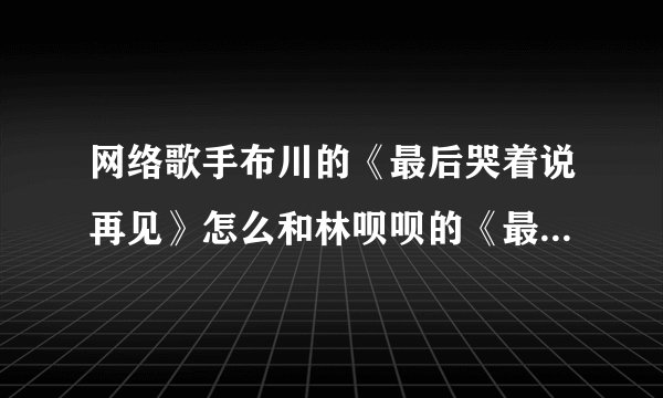 网络歌手布川的《最后哭着说再见》怎么和林呗呗的《最后》一样？网络歌曲《最后》2008年就有了，布川是抄