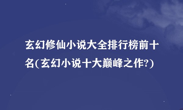 玄幻修仙小说大全排行榜前十名(玄幻小说十大巅峰之作?)