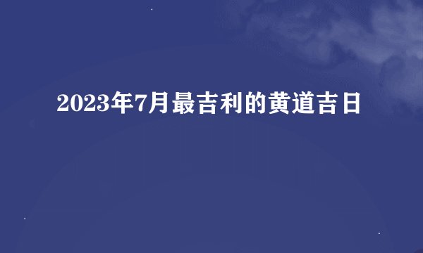 2023年7月最吉利的黄道吉日