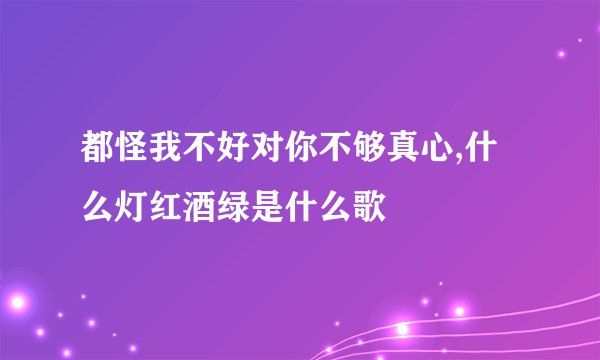 都怪我不好对你不够真心,什么灯红酒绿是什么歌