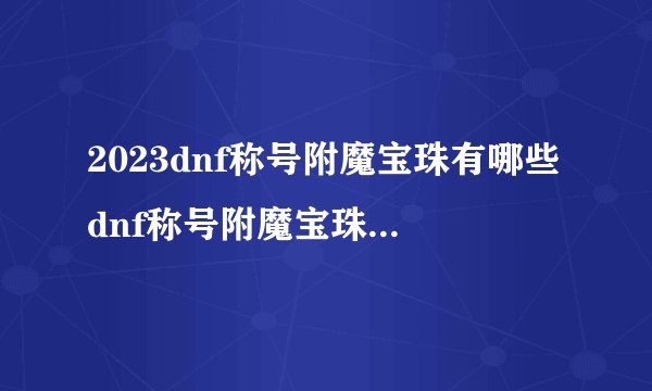2023dnf称号附魔宝珠有哪些dnf称号附魔宝珠2021