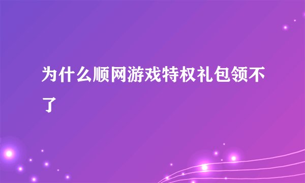 为什么顺网游戏特权礼包领不了