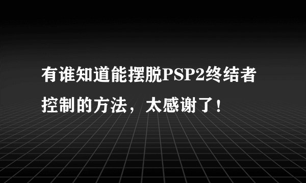 有谁知道能摆脱PSP2终结者控制的方法，太感谢了！