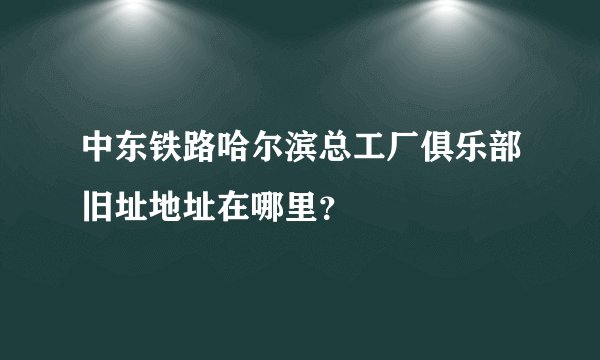 中东铁路哈尔滨总工厂俱乐部旧址地址在哪里？