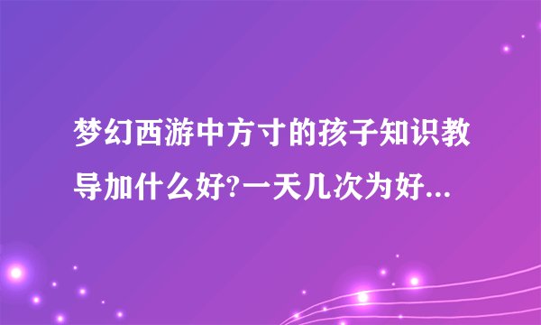梦幻西游中方寸的孩子知识教导加什么好?一天几次为好？在线等