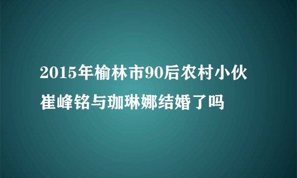 2015年榆林市90后农村小伙崔峰铭与珈琳娜结婚了吗