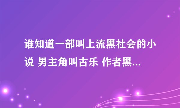 谁知道一部叫上流黑社会的小说 男主角叫古乐 作者黑帮 谁知道说下 谢谢