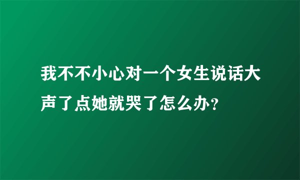 我不不小心对一个女生说话大声了点她就哭了怎么办？