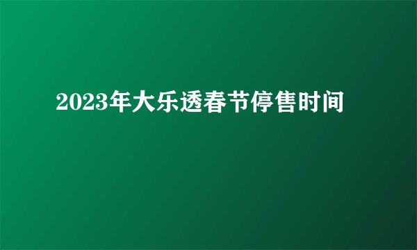 2023年大乐透春节停售时间