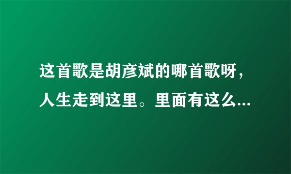 这首歌是胡彦斌的哪首歌呀，人生走到这里。里面有这么一局歌词