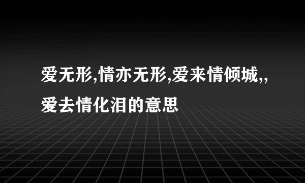爱无形,情亦无形,爱来情倾城,,爱去情化泪的意思