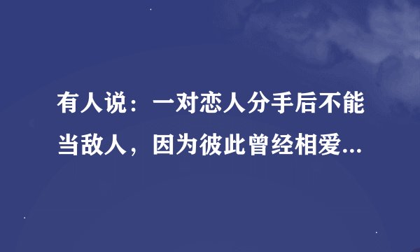 有人说：一对恋人分手后不能当敌人，因为彼此曾经相爱过，也不能当朋友，因为彼此曾经伤害过？