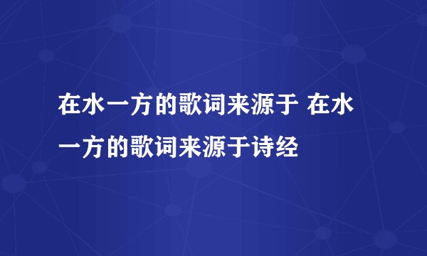 在水一方的歌词来源于 在水一方的歌词来源于诗经