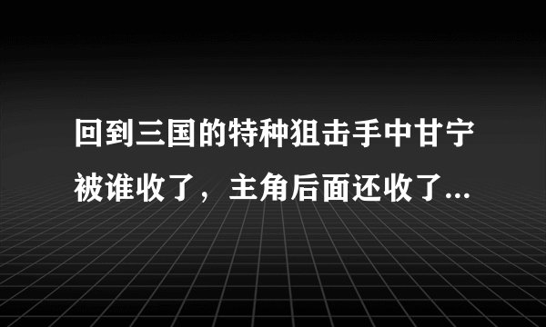 回到三国的特种狙击手中甘宁被谁收了，主角后面还收了哪些猛将谋士！！！！