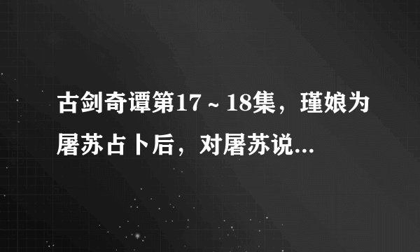 古剑奇谭第17～18集，瑾娘为屠苏占卜后，对屠苏说的话是什么？ （每句都要，包括那一段的对话）